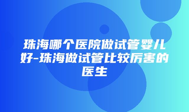 珠海哪个医院做试管婴儿好-珠海做试管比较厉害的医生