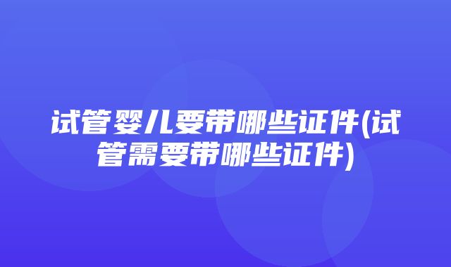 试管婴儿要带哪些证件(试管需要带哪些证件)