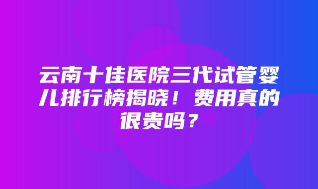 云南十佳医院三代试管婴儿排行榜揭晓！费用真的很贵吗？