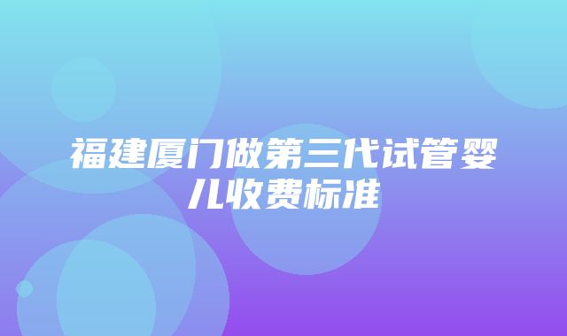 福建厦门做第三代试管婴儿收费标准