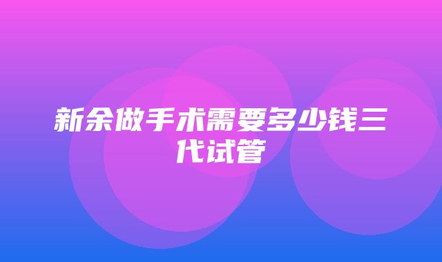 新余做手术需要多少钱三代试管