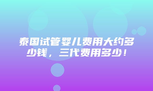 泰国试管婴儿费用大约多少钱，三代费用多少！