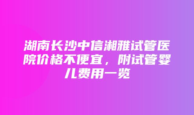 湖南长沙中信湘雅试管医院价格不便宜，附试管婴儿费用一览