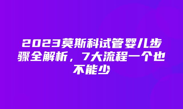 2023莫斯科试管婴儿步骤全解析，7大流程一个也不能少