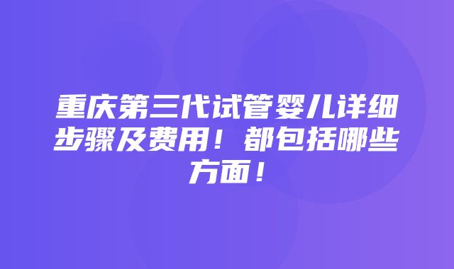 重庆第三代试管婴儿详细步骤及费用！都包括哪些方面！