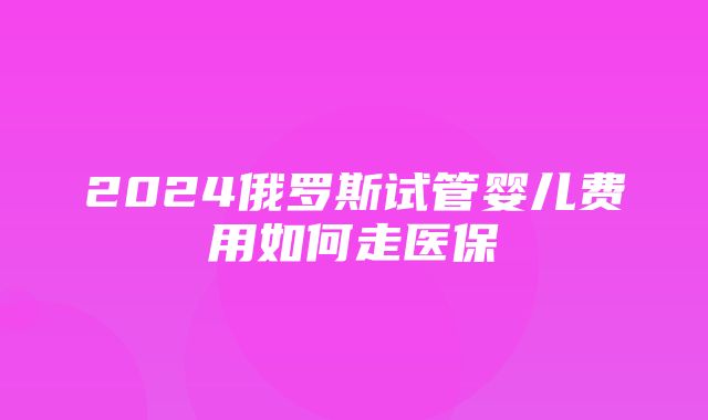 2024俄罗斯试管婴儿费用如何走医保