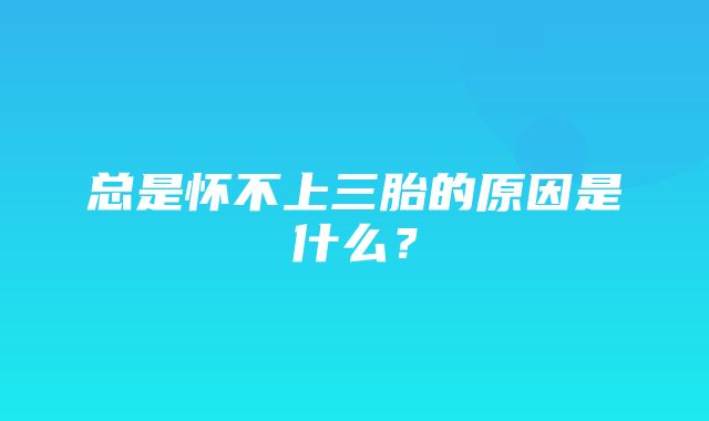 总是怀不上三胎的原因是什么？