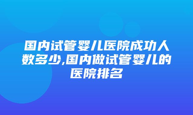 国内试管婴儿医院成功人数多少,国内做试管婴儿的医院排名