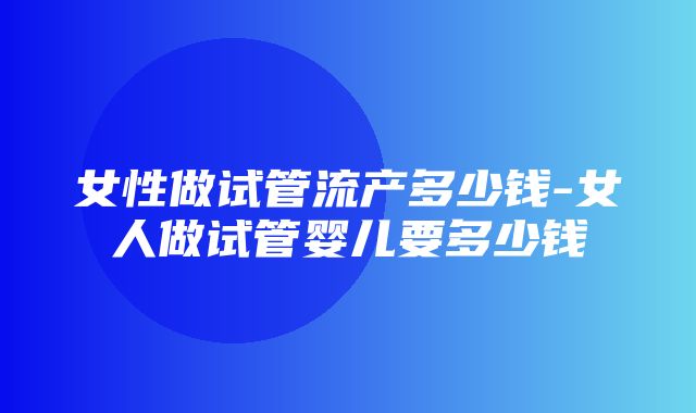 女性做试管流产多少钱-女人做试管婴儿要多少钱