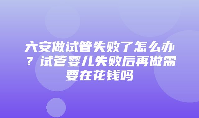 六安做试管失败了怎么办？试管婴儿失败后再做需要在花钱吗