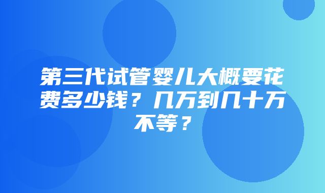 第三代试管婴儿大概要花费多少钱？几万到几十万不等？