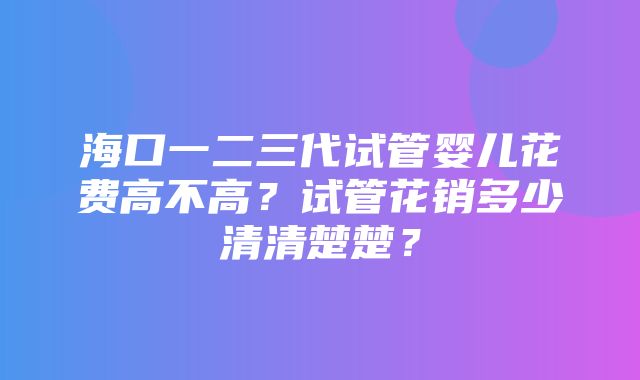 海口一二三代试管婴儿花费高不高？试管花销多少清清楚楚？