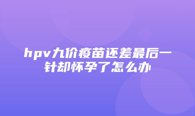 hpv九价疫苗还差最后一针却怀孕了怎么办