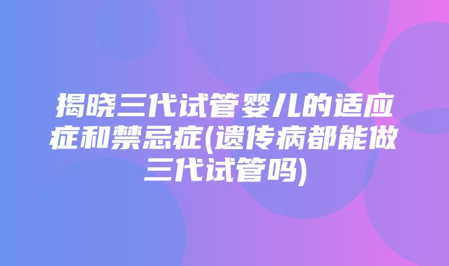 揭晓三代试管婴儿的适应症和禁忌症(遗传病都能做三代试管吗)