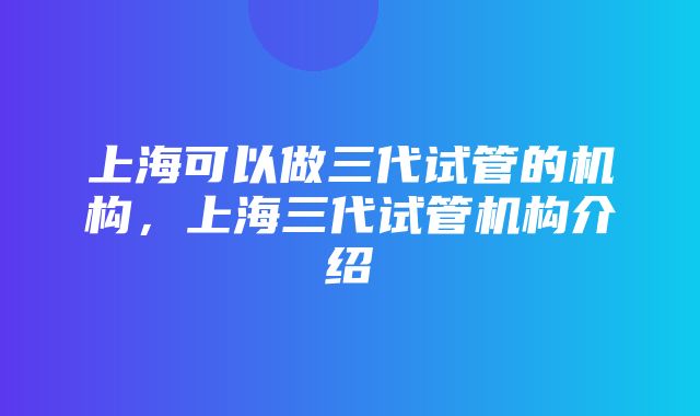 上海可以做三代试管的机构，上海三代试管机构介绍