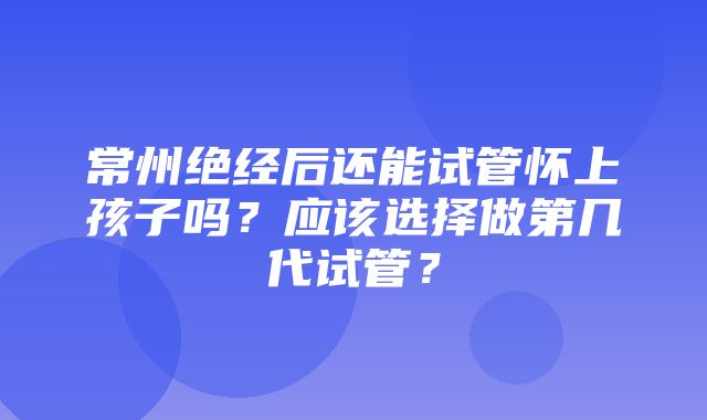 常州绝经后还能试管怀上孩子吗？应该选择做第几代试管？