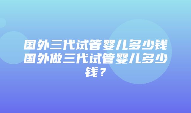 国外三代试管婴儿多少钱国外做三代试管婴儿多少钱？