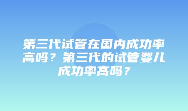 第三代试管在国内成功率高吗？第三代的试管婴儿成功率高吗？