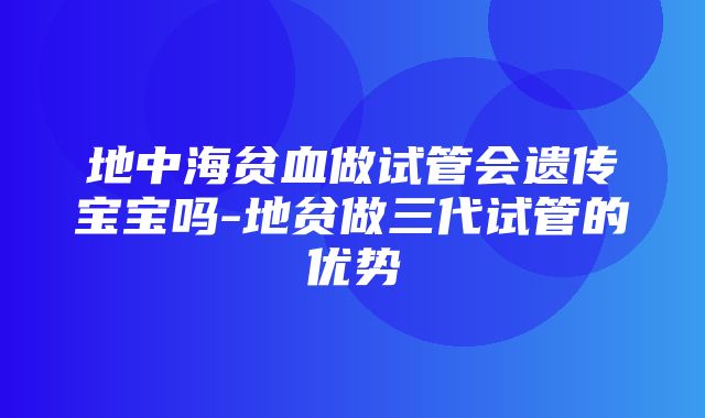 地中海贫血做试管会遗传宝宝吗-地贫做三代试管的优势