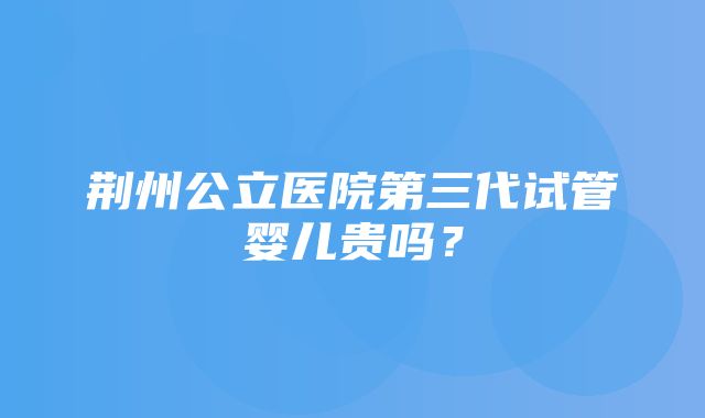 荆州公立医院第三代试管婴儿贵吗？