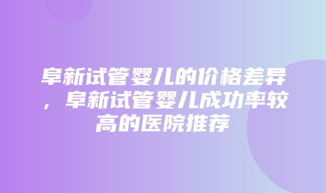 阜新试管婴儿的价格差异，阜新试管婴儿成功率较高的医院推荐