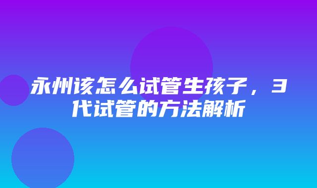 永州该怎么试管生孩子，3代试管的方法解析