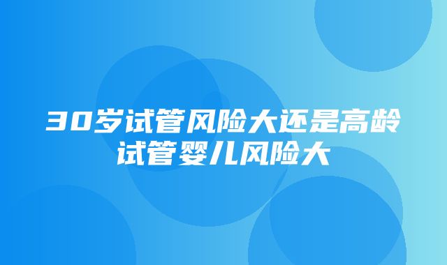 30岁试管风险大还是高龄试管婴儿风险大