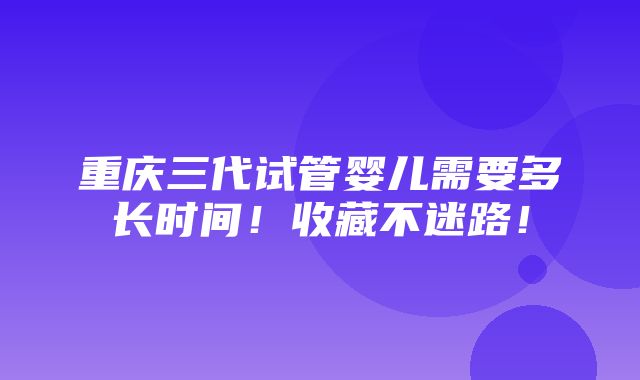 重庆三代试管婴儿需要多长时间！收藏不迷路！