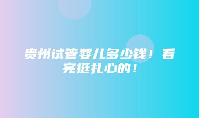 贵州试管婴儿多少钱！看完挺扎心的！