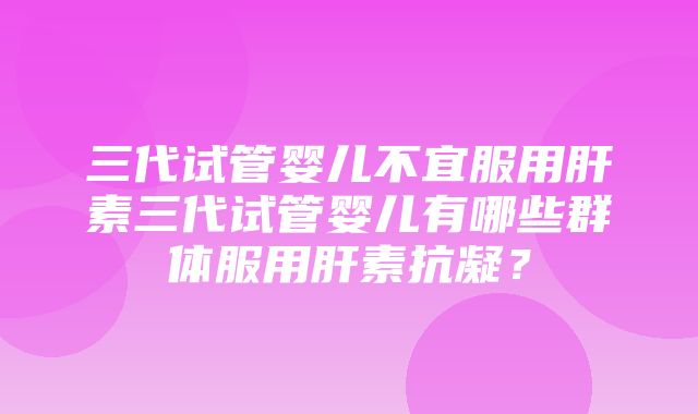 三代试管婴儿不宜服用肝素三代试管婴儿有哪些群体服用肝素抗凝？