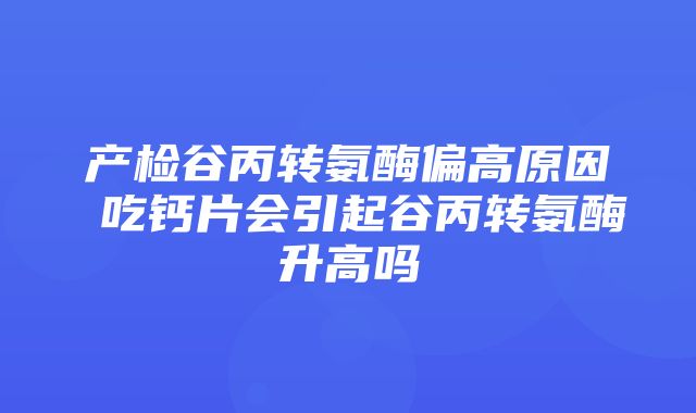 产检谷丙转氨酶偏高原因 吃钙片会引起谷丙转氨酶升高吗