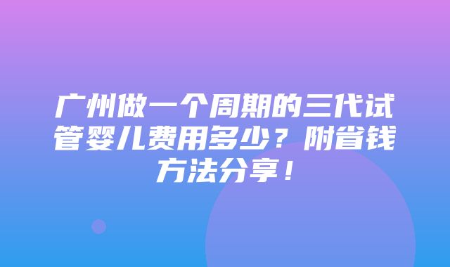 广州做一个周期的三代试管婴儿费用多少？附省钱方法分享！