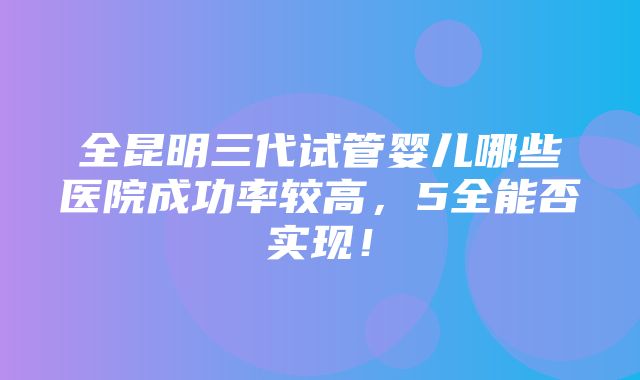 全昆明三代试管婴儿哪些医院成功率较高，5全能否实现！