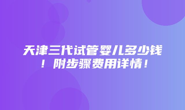 天津三代试管婴儿多少钱！附步骤费用详情！