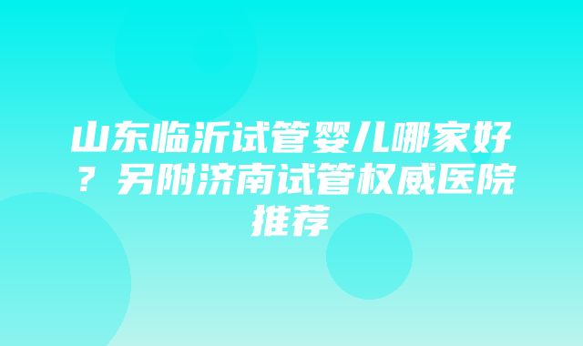 山东临沂试管婴儿哪家好？另附济南试管权威医院推荐