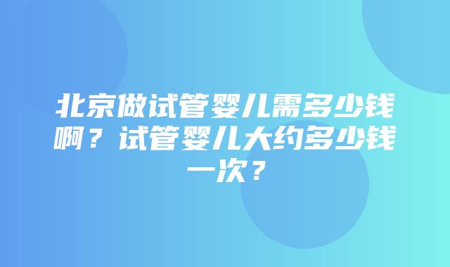 北京做试管婴儿需多少钱啊？试管婴儿大约多少钱一次？