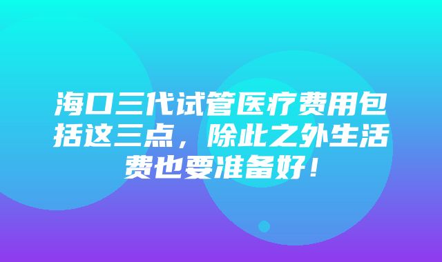 海口三代试管医疗费用包括这三点，除此之外生活费也要准备好！