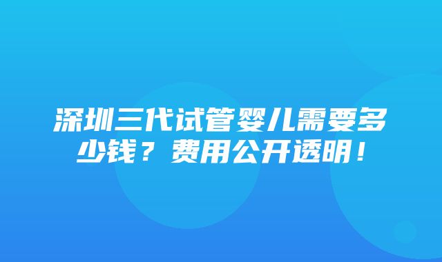 深圳三代试管婴儿需要多少钱？费用公开透明！