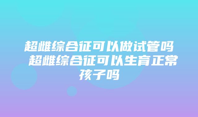 超雌综合征可以做试管吗 超雌综合征可以生育正常孩子吗