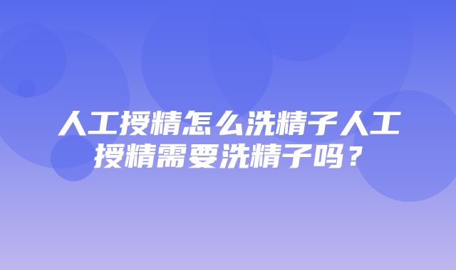 人工授精怎么洗精子人工授精需要洗精子吗？