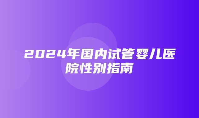 2024年国内试管婴儿医院性别指南