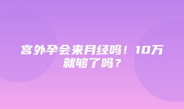 宫外孕会来月经吗！10万就够了吗？