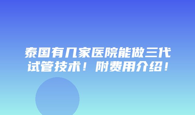 泰国有几家医院能做三代试管技术！附费用介绍！