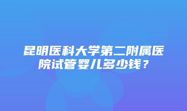 昆明医科大学第二附属医院试管婴儿多少钱？