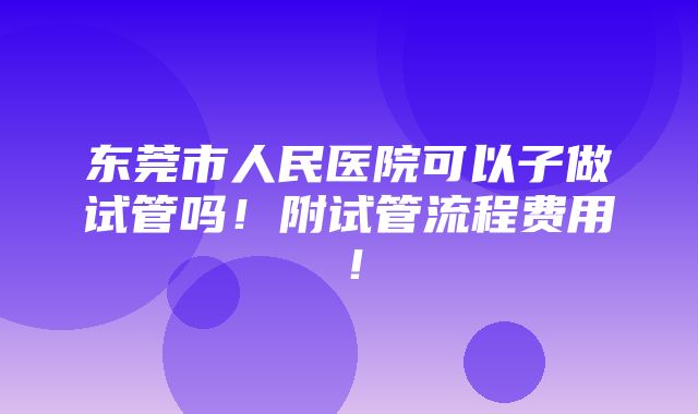 东莞市人民医院可以子做试管吗！附试管流程费用！