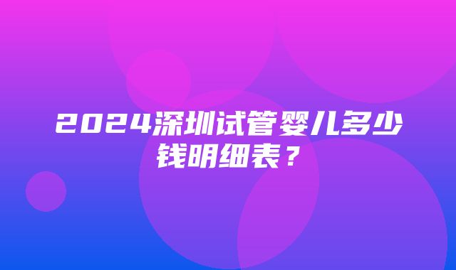 2024深圳试管婴儿多少钱明细表？