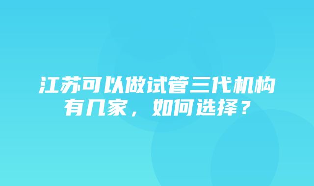 江苏可以做试管三代机构有几家，如何选择？