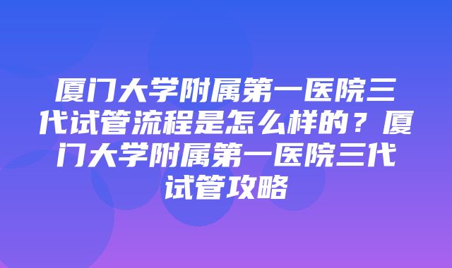 厦门大学附属第一医院三代试管流程是怎么样的？厦门大学附属第一医院三代试管攻略