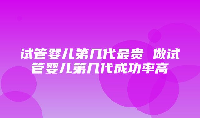 试管婴儿第几代最贵 做试管婴儿第几代成功率高