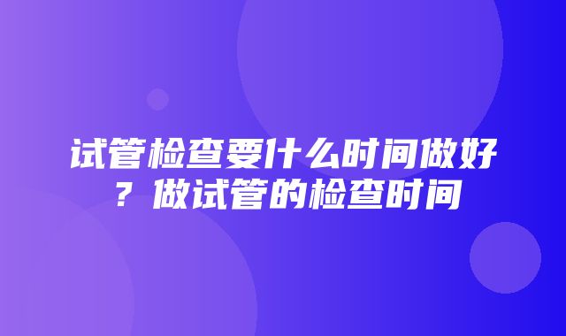 试管检查要什么时间做好？做试管的检查时间